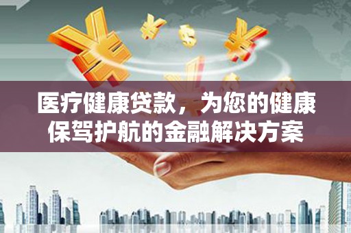 佛山医疗健康贷款，为您的健康保驾护航的金融解决方案