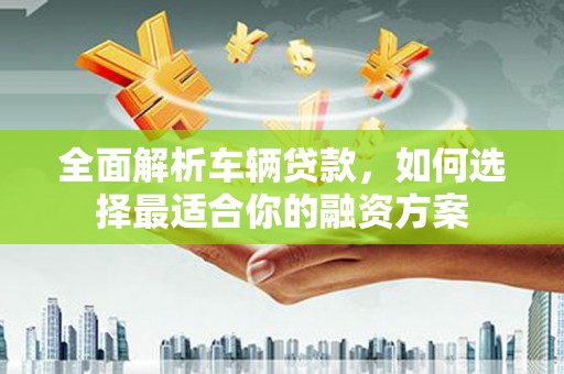 芦溪全面解析车辆贷款，如何选择最适合你的融资方案